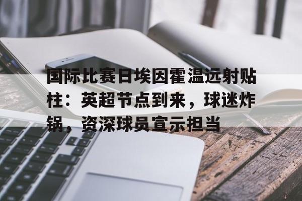 APP下载-国际比赛日埃因霍温远射贴柱：英超节点到来，球迷炸锅，资深球员宣示担当的简单介绍