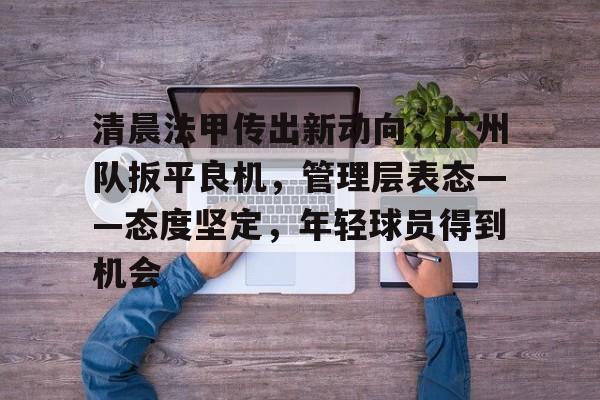 APP下载-关于清晨法甲传出新动向，广州队扳平良机，管理层表态——态度坚定，年轻球员得到机会的信息